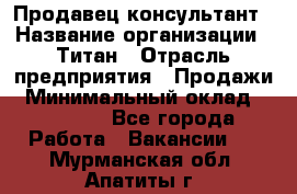 Продавец-консультант › Название организации ­ Титан › Отрасль предприятия ­ Продажи › Минимальный оклад ­ 15 000 - Все города Работа » Вакансии   . Мурманская обл.,Апатиты г.